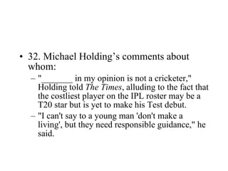 32. Michael Holding’s comments about whom: "_______ in my opinion is not a cricketer," Holding told  The Times , alluding to the fact that the costliest player on the IPL roster may be a T20 star but is yet to make his Test debut. "I can't say to a young man 'don't make a living', but they need responsible guidance," he said.  
