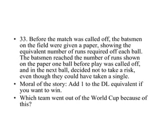 33. Before the match was called off, the batsmen on the field were given a paper, showing the equivalent number of runs required off each ball. The batsmen reached the number of runs shown on the paper one ball before play was called off, and in the next ball, decided not to take a risk, even though they could have taken a single. Moral of the story: Add 1 to the DL equivalent if you want to win. Which team went out of the World Cup because of this? 