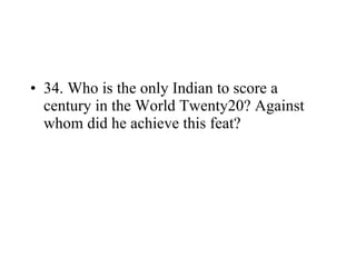 34. Who is the only Indian to score a century in the World Twenty20? Against whom did he achieve this feat? 