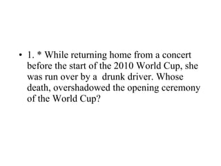 1. * While returning home from a concert before the start of the 2010 World Cup, she was run over by a  drunk driver. Whose death, overshadowed the opening ceremony of the World Cup? 