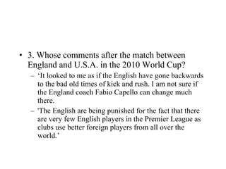 3. Whose comments after the match between England and U.S.A. in the 2010 World Cup? ‘ It looked to me as if the English have gone backwards to the bad old times of kick and rush. I am not sure if the England coach Fabio Capello can change much there. 'The English are being punished for the fact that there are very few English players in the Premier League as clubs use better foreign players from all over the world.’  