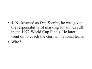 4. Nicknamed as  Der Terrier , he was given the responsibility of marking Johann Cryuff in the 1972 World Cup Finals. He later went on to coach the German national team. Who? 