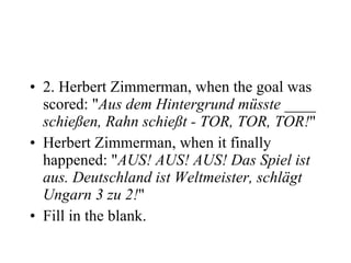 2. Herbert Zimmerman, when the goal was scored: " Aus dem Hintergrund müsste ____ schießen, Rahn schießt - TOR, TOR, TOR! "  Herbert Zimmerman, when it finally happened: " AUS! AUS! AUS! Das Spiel ist aus. Deutschland ist Weltmeister, schlägt Ungarn 3 zu 2! " Fill in the blank. 