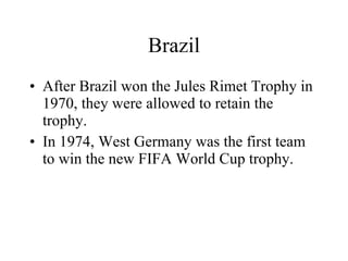 Brazil After Brazil won the Jules Rimet Trophy in 1970, they were allowed to retain the trophy. In 1974, West Germany was the first team to win the new FIFA World Cup trophy. 