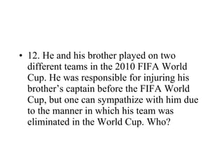 12. He and his brother played on two different teams in the 2010 FIFA World Cup. He was responsible for injuring his brother’s captain before the FIFA World Cup, but one can sympathize with him due to the manner in which his team was eliminated in the World Cup. Who? 