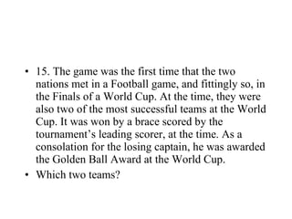 15. The game was the first time that the two nations met in a Football game, and fittingly so, in the Finals of a World Cup. At the time, they were also two of the most successful teams at the World Cup. It was won by a brace scored by the tournament’s leading scorer, at the time. As a consolation for the losing captain, he was awarded the Golden Ball Award at the World Cup. Which two teams? 