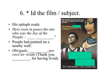 6. * Id the film / subject. His epitaph reads: Here rests in peace the one who was the Joy of the People – ____ _________." People had painted on a nearby wall: Obrigado, _________, por você ter vivido  (Thank you, _________, for having lived). 