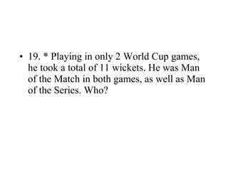 19. * Playing in only 2 World Cup games, he took a total of 11 wickets. He was Man of the Match in both games, as well as Man of the Series. Who? 