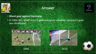 Answer
• Ghost goal against Germany.
• In 1966 WC, Geoff Hurst's goal was given whereas Lampard's goal
was disallowed.
1966 2010
 