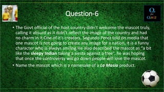 Question-6
• The Govt official of the host country didn't welcome the mascot truly,
calling it absurd as it didn't reflect the image of the country and had
no charm in it.One of it's creators, Segundo Perez told on media that
one mascot is not going to create any image for a nation, it is a funny
character who is always smiling.He also described the mascot as “a bit
like the sleepy Indian taking a siesta against a tree”, he was hoping
that once the controversy will go down people will love the mascot.
• Name the mascot which is a namesake of a La Masia product.
 