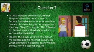 Question-7
• In this Simpson's commercial, Homer
Simpson opens the door to meet a
famous footballer.As soon as he sees him
he calls his name, he gets nutmegged and
then says “D'oh!” in anguish.This followed
by famous wink with which we all are
very much acquainted.
• Identify the player with which Simpson
meets here and his mischief in 2006 WC
which ultimately helped his team winning
the quarterfinal against England.
 