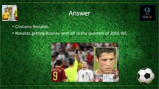 Answer
• Cristiano Ronaldo.
• Ronaldo getting Rooney sent off in the quarters of 2006 WC.
 