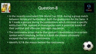 Question-8
• In the recently concluded FIFA World Cup 2018, during a group match
between Serbia and Switzerland, both the goalscorers for the Swiss X
& Y made a gesture during the celebrations which mirrored a specific
entity.Even FIFA opened an investigation over a potential breach of
their political and offensive messages regulation.
• The controversy arises due to that gesture's resemblance to a certain
symbol which involving Serbia in it.Both the players ultimately
escaped the ban amidst controversy.
• Identify X,Y & the reason behind the controversy.
 