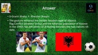 Answer
• X-Granit Xhaka, Y- Xherdan Shaqiri.
• The gesture mirrored the Double headed eagle of Albania
flag.Conflict between Serbia and the Albanian population of Kosovo
in the 1990s has left plenty of ill-feeling between the two nations till
date.
 