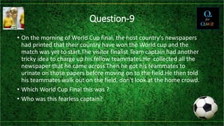 Question-9
• On the morning of World Cup final, the host country's newspapers
had printed that their country have won the World cup and the
match was yet to start.The visitor finalist Team captain had another
tricky idea to charge up his fellow teammates.He collected all the
newspaper that he came across.Then he got his teammates to
urinate on those papers before moving on to the field.He then told
his teammates walk out on the field, don't look at the home crowd.
• Which World Cup Final this was ?
• Who was this fearless captain?
 