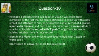 Question-10
• He made a brilliant world cup debut in 2002.It was even more
incredible by the fact that he forced statiscian to come up with a new
record and attribute to him, as he beat the earlier record of 4 goals in
a particular manner, and each time celebrated with a somersalt.As of
now he still holds the record with 7 goals.Though he is known for
holding another more famous record.
• Identify the Player and which record does he hold with 7 goals in
world cup ?
• (Don't need to answer his more famous record)
 