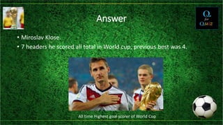 Answer
• Miroslav Klose.
• 7 headers he scored all total in World cup, previous best was 4.
All time Highest goal scorer of World Cup
 