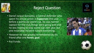 Reject Question
• Daniel Jarque Gonzalez, a Central defender who
spent his entire career in Espaniyol.One year
before a particular world cup, he was named
captain for the club.Things were going well and
he was hoping to play world cup next year but
one miserable incident ruined everything.
• However he was greatly remembered by his
friend after one heroic goal.
• Put Funda.
 