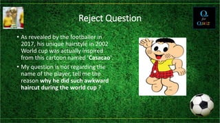 Reject Question
• As revealed by the footballer in
2017, his unique hairstyle in 2002
World cup was actually inspired
from this cartoon named 'Casacao'.
• My question is not regarding the
name of the player, tell me the
reason why he did such awkward
haircut during the world cup ?
 