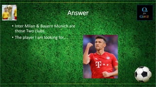 Answer
• Inter Milan & Bayern Munich are
those Two clubs.
• The player I am looking for....
 