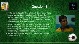 Question-3
• In the movie Pele: Birth of a legend, Italian actor Diego
Boneta potrayed this great footballer.He was the
second youngest member of the squad during Brazil's
1958 world cup triumph.He had more illustrious club
football career than international.
• Many football pundits say he was at his prime 4 years
later winning the 1958 world cup. Still he went on to
miss winning 1962 Football World cup when Brazil
successfully defended their trophy again.
• Tell me his name and why didn't he win 1962 World
Cup for Brazil ?
 