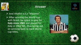 Answer
 José Altafini a.k.a “Mazzola”.
 After winning the World cup
with Brazil, he opted to play for
Italy since 1961 and played for
Italy in 1962 WC, thus losing out
on winning back to back World
cup titles.
 