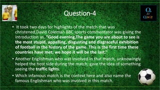 Question-4
• It took two days for highlights of the match that was
christened,David Coleman BBC sports commentator was giving the
introduction as, “Good evening,The game you are about to see is
the most stupid, appalling, disgusting and disgraceful exhibition
of football in the history of the game. This is the first time these
countries have met; we hope it will be the last.”
• Another Englishman who was involved in that match, unknowingly
helped the host side during the match, gave the idea of something
seeing the traffic lights.
• Which infamous match is the context here and also name the
famous Englishman who was involved in this match.
 