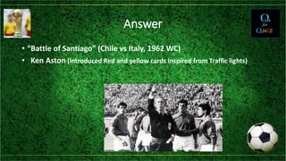 Answer
• “Battle of Santiago” (Chile vs Italy, 1962 WC)
• Ken Aston (introduced Red and yellow cards inspired from Traffic lights)
 
