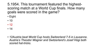 5.1954. This tournament featured the highest-
scoring match at a World Cup finals. How many
goals were scored in the game?
• Eight
• 10
• 12
• 14
• 12Austria beat World Cup hosts Switzerland 7-5 in Lausanne.
Austria’s Theodor Wagner and Switzerland’s Josef Hügi both
scored hat-tricks.
 