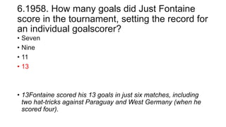 6.1958. How many goals did Just Fontaine
score in the tournament, setting the record for
an individual goalscorer?
• Seven
• Nine
• 11
• 13
• 13Fontaine scored his 13 goals in just six matches, including
two hat-tricks against Paraguay and West Germany (when he
scored four).
 