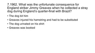 7.1962. What was the unfortunate consequence for
England striker Jimmy Greaves when he collected a stray
dog during England’s quarter-final with Brazil?
• The dog bit him
• Greaves injured his hamstring and had to be substituted
• The dog urinated on his shirt
• Greaves was booked
 
