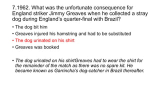 7.1962. What was the unfortunate consequence for
England striker Jimmy Greaves when he collected a stray
dog during England’s quarter-final with Brazil?
• The dog bit him
• Greaves injured his hamstring and had to be substituted
• The dog urinated on his shirt
• Greaves was booked
• The dog urinated on his shirtGreaves had to wear the shirt for
the remainder of the match as there was no spare kit. He
became known as Garrincha’s dog-catcher in Brazil thereafter.
 