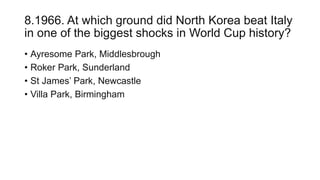 8.1966. At which ground did North Korea beat Italy
in one of the biggest shocks in World Cup history?
• Ayresome Park, Middlesbrough
• Roker Park, Sunderland
• St James’ Park, Newcastle
• Villa Park, Birmingham
 