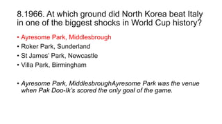 8.1966. At which ground did North Korea beat Italy
in one of the biggest shocks in World Cup history?
• Ayresome Park, Middlesbrough
• Roker Park, Sunderland
• St James’ Park, Newcastle
• Villa Park, Birmingham
• Ayresome Park, MiddlesbroughAyresome Park was the venue
when Pak Doo-Ik’s scored the only goal of the game.
 