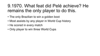 9.1970. What feat did Pelé achieve? He
remains the only player to do this.
• The only Brazilian to win a golden boot
• Most assists by any player in World Cup history
• He scored in every match
• Only player to win three World Cups
 