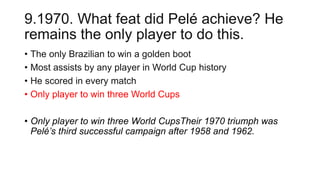 9.1970. What feat did Pelé achieve? He
remains the only player to do this.
• The only Brazilian to win a golden boot
• Most assists by any player in World Cup history
• He scored in every match
• Only player to win three World Cups
• Only player to win three World CupsTheir 1970 triumph was
Pelé’s third successful campaign after 1958 and 1962.
 