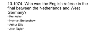 10.1974. Who was the English referee in the
final between the Netherlands and West
Germany?
• Ken Aston
• Norman Burtenshaw
• Arthur Ellis
• Jack Taylor
 