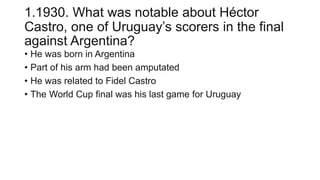 1.1930. What was notable about Héctor
Castro, one of Uruguay’s scorers in the final
against Argentina?
• He was born in Argentina
• Part of his arm had been amputated
• He was related to Fidel Castro
• The World Cup final was his last game for Uruguay
 