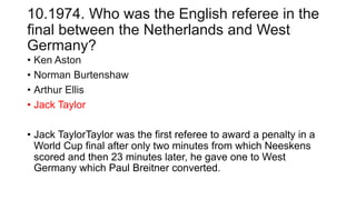 10.1974. Who was the English referee in the
final between the Netherlands and West
Germany?
• Ken Aston
• Norman Burtenshaw
• Arthur Ellis
• Jack Taylor
• Jack TaylorTaylor was the first referee to award a penalty in a
World Cup final after only two minutes from which Neeskens
scored and then 23 minutes later, he gave one to West
Germany which Paul Breitner converted.
 