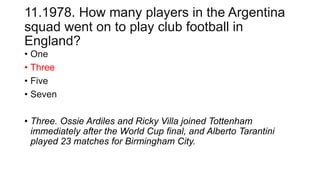 11.1978. How many players in the Argentina
squad went on to play club football in
England?
• One
• Three
• Five
• Seven
• Three. Ossie Ardiles and Ricky Villa joined Tottenham
immediately after the World Cup final, and Alberto Tarantini
played 23 matches for Birmingham City.
 