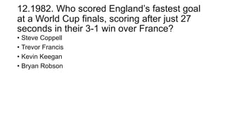 12.1982. Who scored England’s fastest goal
at a World Cup finals, scoring after just 27
seconds in their 3-1 win over France?
• Steve Coppell
• Trevor Francis
• Kevin Keegan
• Bryan Robson
 