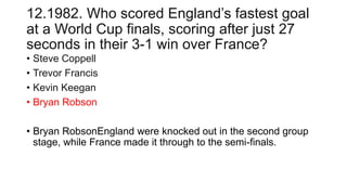 12.1982. Who scored England’s fastest goal
at a World Cup finals, scoring after just 27
seconds in their 3-1 win over France?
• Steve Coppell
• Trevor Francis
• Kevin Keegan
• Bryan Robson
• Bryan RobsonEngland were knocked out in the second group
stage, while France made it through to the semi-finals.
 