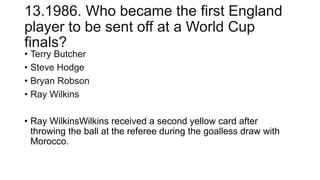 13.1986. Who became the first England
player to be sent off at a World Cup
finals?
• Terry Butcher
• Steve Hodge
• Bryan Robson
• Ray Wilkins
• Ray WilkinsWilkins received a second yellow card after
throwing the ball at the referee during the goalless draw with
Morocco.
 