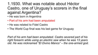 1.1930. What was notable about Héctor
Castro, one of Uruguay’s scorers in the final
against Argentina?
• He was born in Argentina
• Part of his arm had been amputated
• He was related to Fidel Castro
• The World Cup final was his last game for Uruguay
Part of his arm had been amputated. Castro severed part of his
right forearm while using an electric saw when he was 13 years
old. He was nicknamed “El Divino Manco” – the one-armed god.
 