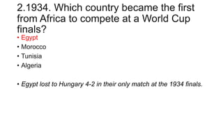 2.1934. Which country became the first
from Africa to compete at a World Cup
finals?
• Egypt
• Morocco
• Tunisia
• Algeria
• Egypt lost to Hungary 4-2 in their only match at the 1934 finals.
 