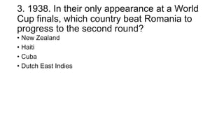 3. 1938. In their only appearance at a World
Cup finals, which country beat Romania to
progress to the second round?
• New Zealand
• Haiti
• Cuba
• Dutch East Indies
 