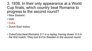 3. 1938. In their only appearance at a World
Cup finals, which country beat Romania to
progress to the second round?
• New Zealand
• Haiti
• Cuba
• Dutch East Indies
• CubaCuba beat Romania 2-1 in a replay, having drawn 3-3 in
the first match. They lost 8-0 to Sweden in the second round.
 