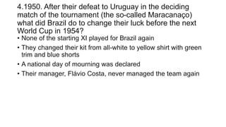 4.1950. After their defeat to Uruguay in the deciding
match of the tournament (the so-called Maracanaço)
what did Brazil do to change their luck before the next
World Cup in 1954?
• None of the starting XI played for Brazil again
• They changed their kit from all-white to yellow shirt with green
trim and blue shorts
• A national day of mourning was declared
• Their manager, Flávio Costa, never managed the team again
 