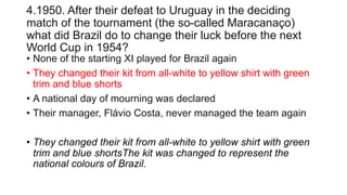4.1950. After their defeat to Uruguay in the deciding
match of the tournament (the so-called Maracanaço)
what did Brazil do to change their luck before the next
World Cup in 1954?
• None of the starting XI played for Brazil again
• They changed their kit from all-white to yellow shirt with green
trim and blue shorts
• A national day of mourning was declared
• Their manager, Flávio Costa, never managed the team again
• They changed their kit from all-white to yellow shirt with green
trim and blue shortsThe kit was changed to represent the
national colours of Brazil.
 