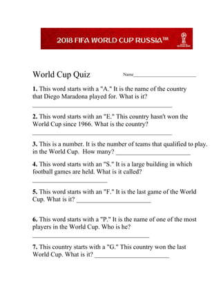 World Cup Quiz Name_____________________________
1. This word starts with a "A." It is the name of the country
that Diego Maradona played for. What is it?
___________________________________________
2. This word starts with an "E." This country hasn't won the
World Cup since 1966. What is the country?
___________________________________________
3. This is a number. It is the number of teams that qualified to play.
in the World Cup. How many? _______________________
4. This word starts with an "S." It is a large building in which
football games are held. What is it called?
_______________________
5. This word starts with an "F." It is the last game of the World
Cup. What is it? _______________________
6. This word starts with a "P." It is the name of one of the most
players in the World Cup. Who is he?
____________________________________
7. This country starts with a "G." This country won the last
World Cup. What is it? _______________________
 